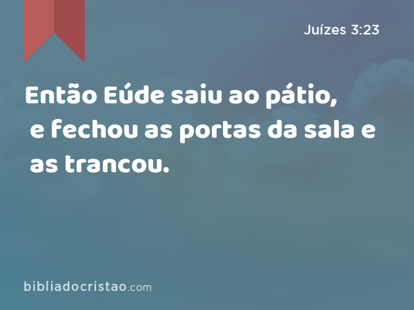 Então Eúde saiu ao pátio, e fechou as portas da sala e as trancou. - Juízes 3:23