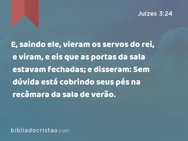 E, saindo ele, vieram os servos do rei, e viram, e eis que as portas da sala estavam fechadas; e disseram: Sem dúvida está cobrindo seus pés na recâmara da sala de verão. - Juízes 3:24