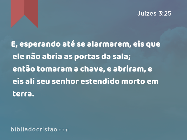 E, esperando até se alarmarem, eis que ele não abria as portas da sala; então tomaram a chave, e abriram, e eis ali seu senhor estendido morto em terra. - Juízes 3:25