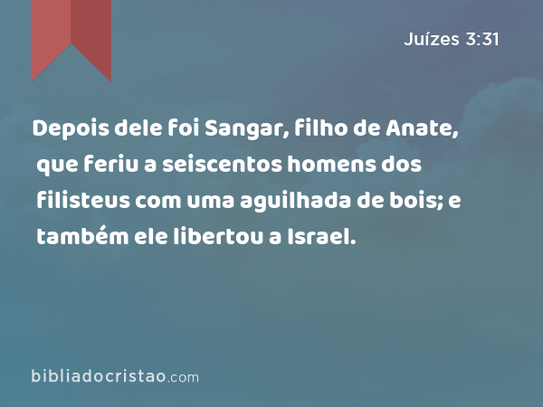 Depois dele foi Sangar, filho de Anate, que feriu a seiscentos homens dos filisteus com uma aguilhada de bois; e também ele libertou a Israel. - Juízes 3:31