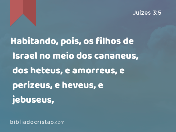 Habitando, pois, os filhos de Israel no meio dos cananeus, dos heteus, e amorreus, e perizeus, e heveus, e jebuseus, - Juízes 3:5