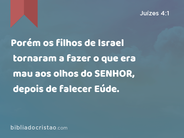 Porém os filhos de Israel tornaram a fazer o que era mau aos olhos do SENHOR, depois de falecer Eúde. - Juízes 4:1