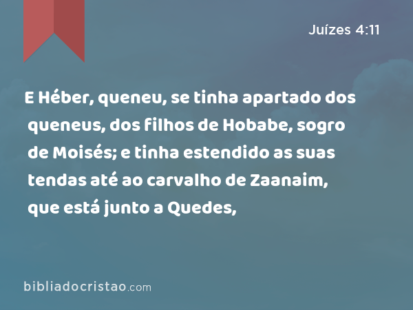 E Héber, queneu, se tinha apartado dos queneus, dos filhos de Hobabe, sogro de Moisés; e tinha estendido as suas tendas até ao carvalho de Zaanaim, que está junto a Quedes, - Juízes 4:11