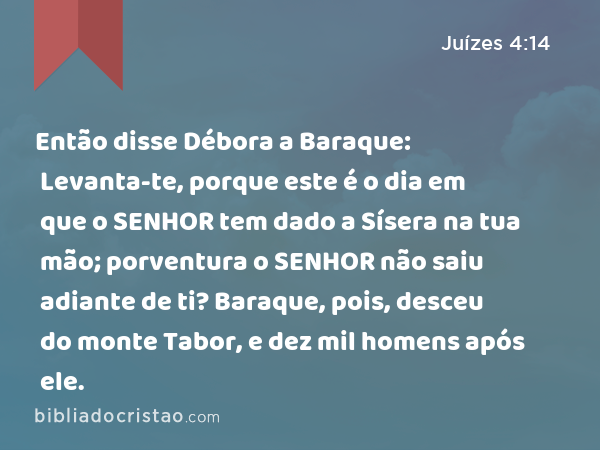 Então disse Débora a Baraque: Levanta-te, porque este é o dia em que o SENHOR tem dado a Sísera na tua mão; porventura o SENHOR não saiu adiante de ti? Baraque, pois, desceu do monte Tabor, e dez mil homens após ele. - Juízes 4:14