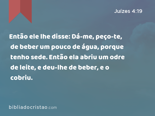 Então ele lhe disse: Dá-me, peço-te, de beber um pouco de água, porque tenho sede. Então ela abriu um odre de leite, e deu-lhe de beber, e o cobriu. - Juízes 4:19