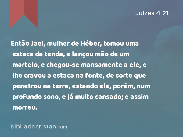 Então Jael, mulher de Héber, tomou uma estaca da tenda, e lançou mão de um martelo, e chegou-se mansamente a ele, e lhe cravou a estaca na fonte, de sorte que penetrou na terra, estando ele, porém, num profundo sono, e já muito cansado; e assim morreu. - Juízes 4:21