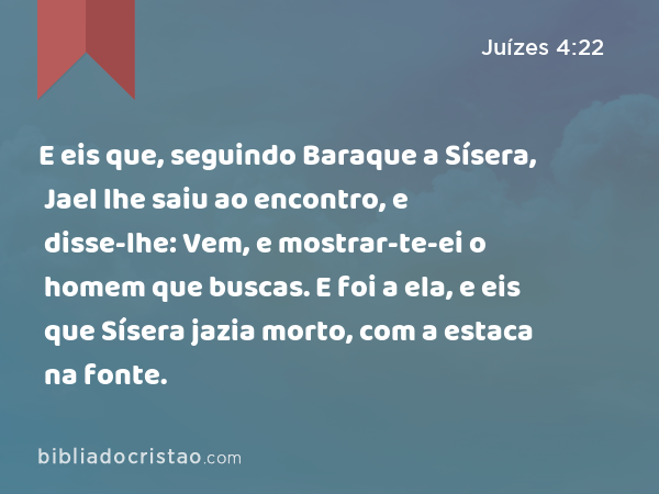 E eis que, seguindo Baraque a Sísera, Jael lhe saiu ao encontro, e disse-lhe: Vem, e mostrar-te-ei o homem que buscas. E foi a ela, e eis que Sísera jazia morto, com a estaca na fonte. - Juízes 4:22