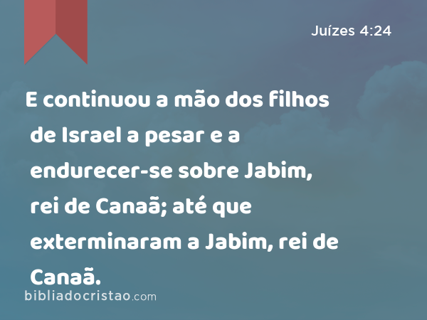 E continuou a mão dos filhos de Israel a pesar e a endurecer-se sobre Jabim, rei de Canaã; até que exterminaram a Jabim, rei de Canaã. - Juízes 4:24