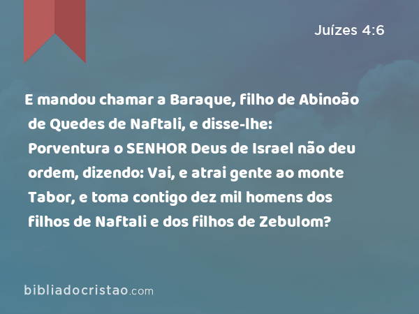 E mandou chamar a Baraque, filho de Abinoão de Quedes de Naftali, e disse-lhe: Porventura o SENHOR Deus de Israel não deu ordem, dizendo: Vai, e atrai gente ao monte Tabor, e toma contigo dez mil homens dos filhos de Naftali e dos filhos de Zebulom? - Juízes 4:6