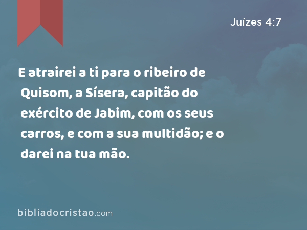 E atrairei a ti para o ribeiro de Quisom, a Sísera, capitão do exército de Jabim, com os seus carros, e com a sua multidão; e o darei na tua mão. - Juízes 4:7