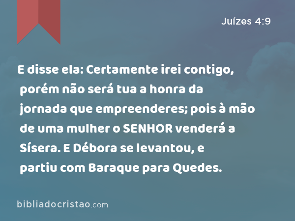 E disse ela: Certamente irei contigo, porém não será tua a honra da jornada que empreenderes; pois à mão de uma mulher o SENHOR venderá a Sísera. E Débora se levantou, e partiu com Baraque para Quedes. - Juízes 4:9