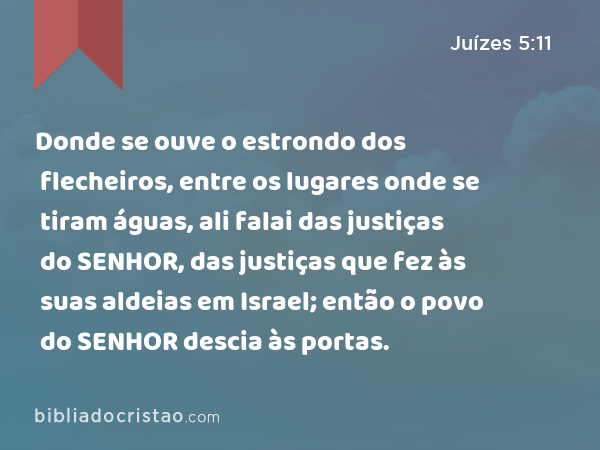 Donde se ouve o estrondo dos flecheiros, entre os lugares onde se tiram águas, ali falai das justiças do SENHOR, das justiças que fez às suas aldeias em Israel; então o povo do SENHOR descia às portas. - Juízes 5:11