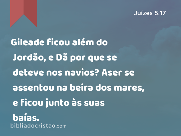 Gileade ficou além do Jordão, e Dã por que se deteve nos navios? Aser se assentou na beira dos mares, e ficou junto às suas baías. - Juízes 5:17