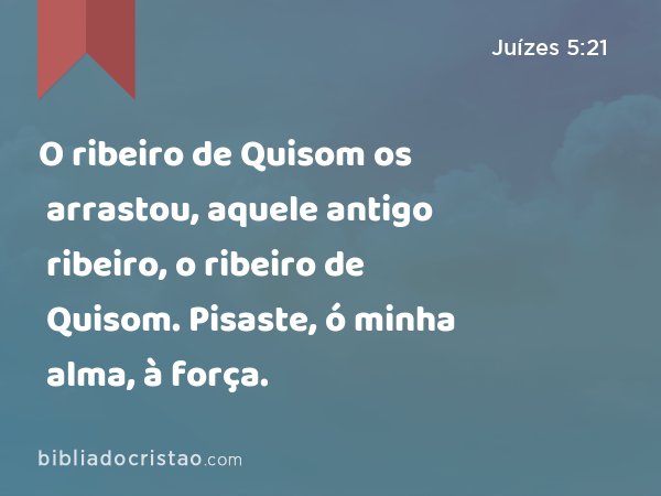 O ribeiro de Quisom os arrastou, aquele antigo ribeiro, o ribeiro de Quisom. Pisaste, ó minha alma, à força. - Juízes 5:21