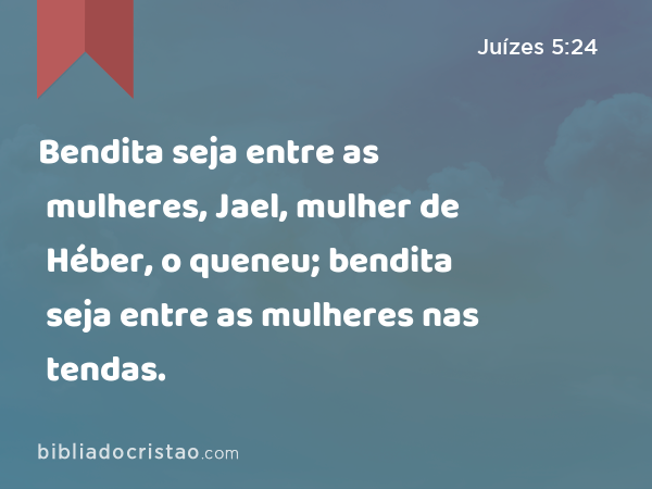 Bendita seja entre as mulheres, Jael, mulher de Héber, o queneu; bendita seja entre as mulheres nas tendas. - Juízes 5:24