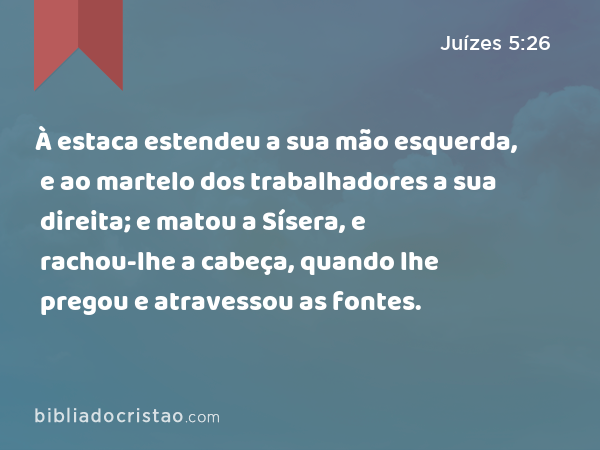 À estaca estendeu a sua mão esquerda, e ao martelo dos trabalhadores a sua direita; e matou a Sísera, e rachou-lhe a cabeça, quando lhe pregou e atravessou as fontes. - Juízes 5:26