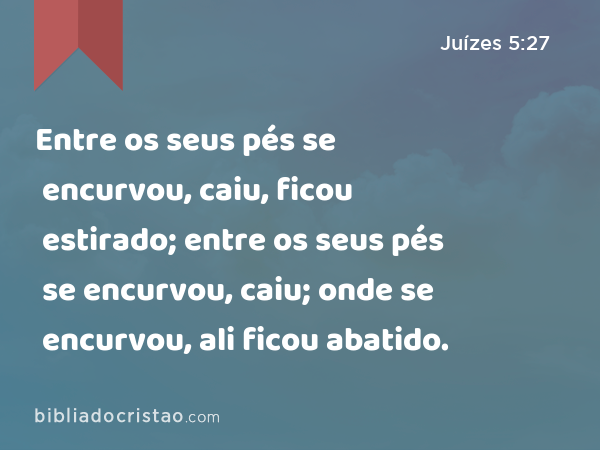 Entre os seus pés se encurvou, caiu, ficou estirado; entre os seus pés se encurvou, caiu; onde se encurvou, ali ficou abatido. - Juízes 5:27