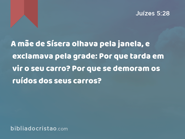 A mãe de Sísera olhava pela janela, e exclamava pela grade: Por que tarda em vir o seu carro? Por que se demoram os ruídos dos seus carros? - Juízes 5:28