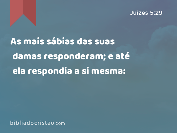 As mais sábias das suas damas responderam; e até ela respondia a si mesma: - Juízes 5:29