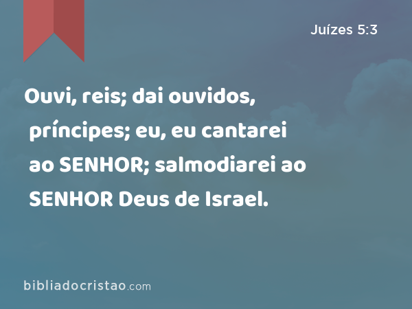 Ouvi, reis; dai ouvidos, príncipes; eu, eu cantarei ao SENHOR; salmodiarei ao SENHOR Deus de Israel. - Juízes 5:3