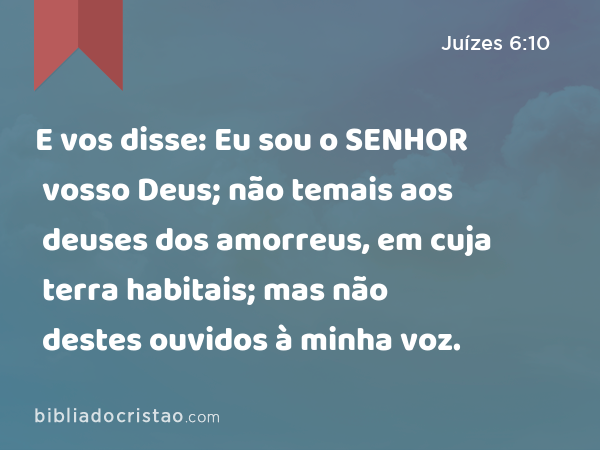 E vos disse: Eu sou o SENHOR vosso Deus; não temais aos deuses dos amorreus, em cuja terra habitais; mas não destes ouvidos à minha voz. - Juízes 6:10