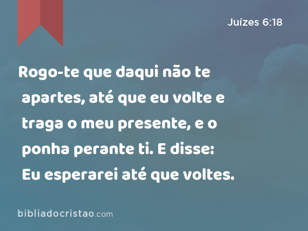 Rogo-te que daqui não te apartes, até que eu volte e traga o meu presente, e o ponha perante ti. E disse: Eu esperarei até que voltes. - Juízes 6:18