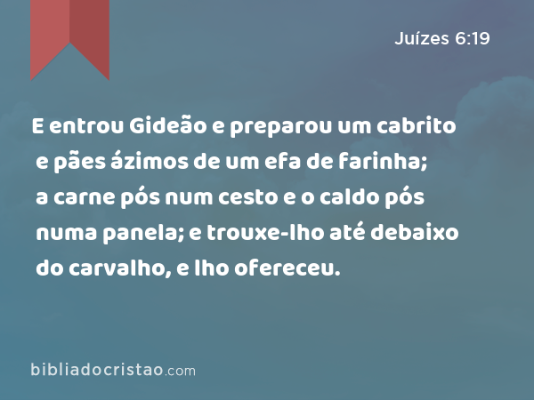 E entrou Gideão e preparou um cabrito e pães ázimos de um efa de farinha; a carne pós num cesto e o caldo pós numa panela; e trouxe-lho até debaixo do carvalho, e lho ofereceu. - Juízes 6:19