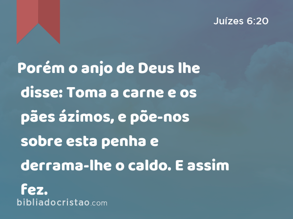 Porém o anjo de Deus lhe disse: Toma a carne e os pães ázimos, e põe-nos sobre esta penha e derrama-lhe o caldo. E assim fez. - Juízes 6:20