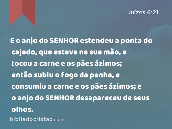 E o anjo do SENHOR estendeu a ponta do cajado, que estava na sua mão, e tocou a carne e os pães ázimos; então subiu o fogo da penha, e consumiu a carne e os pães ázimos; e o anjo do SENHOR desapareceu de seus olhos. - Juízes 6:21