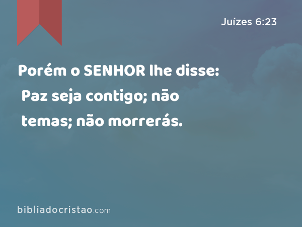 Porém o SENHOR lhe disse: Paz seja contigo; não temas; não morrerás. - Juízes 6:23