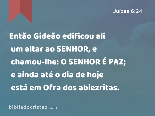 Então Gideão edificou ali um altar ao SENHOR, e chamou-lhe: O SENHOR É PAZ; e ainda até o dia de hoje está em Ofra dos abiezritas. - Juízes 6:24