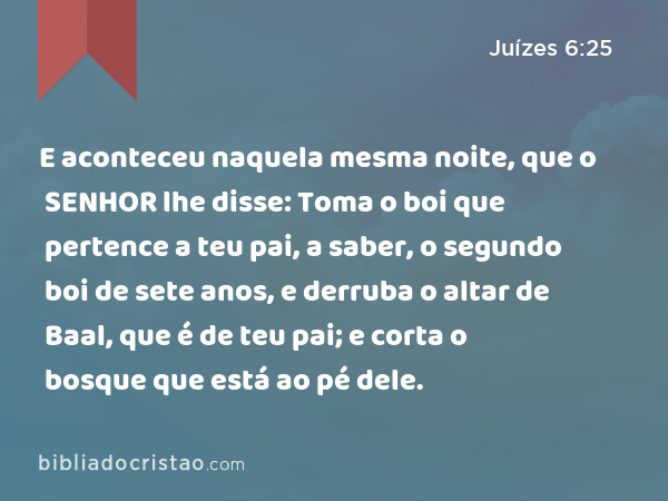 E aconteceu naquela mesma noite, que o SENHOR lhe disse: Toma o boi que pertence a teu pai, a saber, o segundo boi de sete anos, e derruba o altar de Baal, que é de teu pai; e corta o bosque que está ao pé dele. - Juízes 6:25