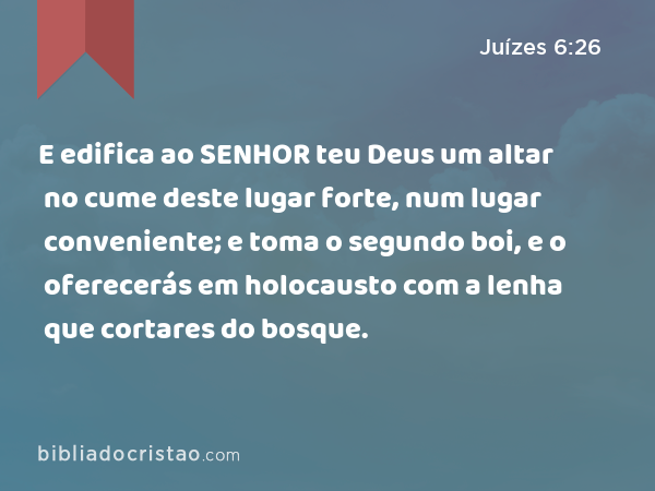 E edifica ao SENHOR teu Deus um altar no cume deste lugar forte, num lugar conveniente; e toma o segundo boi, e o oferecerás em holocausto com a lenha que cortares do bosque. - Juízes 6:26