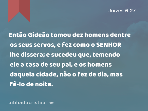 Então Gideão tomou dez homens dentre os seus servos, e fez como o SENHOR lhe dissera; e sucedeu que, temendo ele a casa de seu pai, e os homens daquela cidade, não o fez de dia, mas fê-lo de noite. - Juízes 6:27