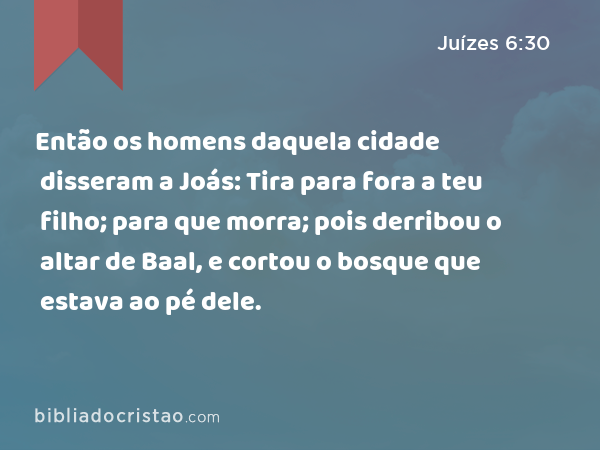 Então os homens daquela cidade disseram a Joás: Tira para fora a teu filho; para que morra; pois derribou o altar de Baal, e cortou o bosque que estava ao pé dele. - Juízes 6:30