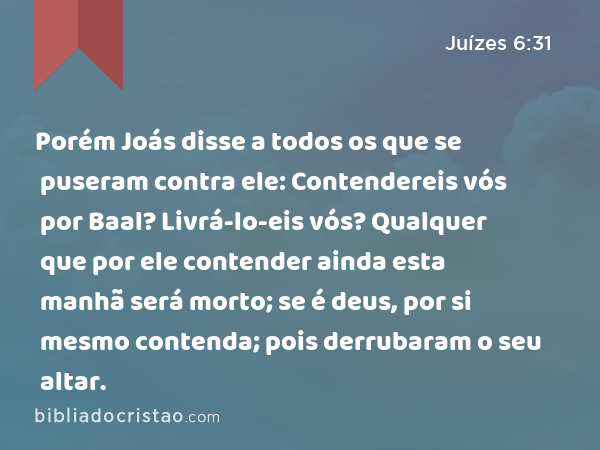 Porém Joás disse a todos os que se puseram contra ele: Contendereis vós por Baal? Livrá-lo-eis vós? Qualquer que por ele contender ainda esta manhã será morto; se é deus, por si mesmo contenda; pois derrubaram o seu altar. - Juízes 6:31