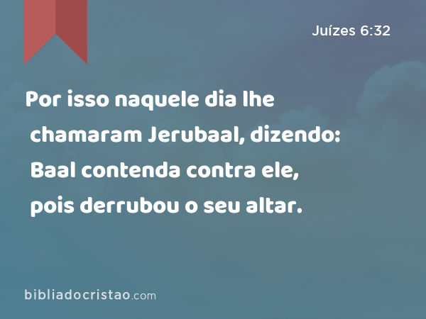 Por isso naquele dia lhe chamaram Jerubaal, dizendo: Baal contenda contra ele, pois derrubou o seu altar. - Juízes 6:32