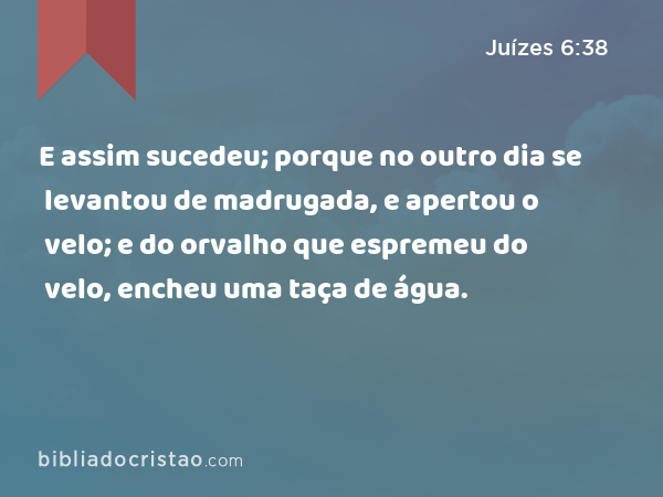 E assim sucedeu; porque no outro dia se levantou de madrugada, e apertou o velo; e do orvalho que espremeu do velo, encheu uma taça de água. - Juízes 6:38