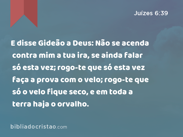 E disse Gideão a Deus: Não se acenda contra mim a tua ira, se ainda falar só esta vez; rogo-te que só esta vez faça a prova com o velo; rogo-te que só o velo fique seco, e em toda a terra haja o orvalho. - Juízes 6:39