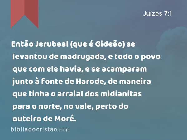 Então Jerubaal (que é Gideão) se levantou de madrugada, e todo o povo que com ele havia, e se acamparam junto à fonte de Harode, de maneira que tinha o arraial dos midianitas para o norte, no vale, perto do outeiro de Moré. - Juízes 7:1