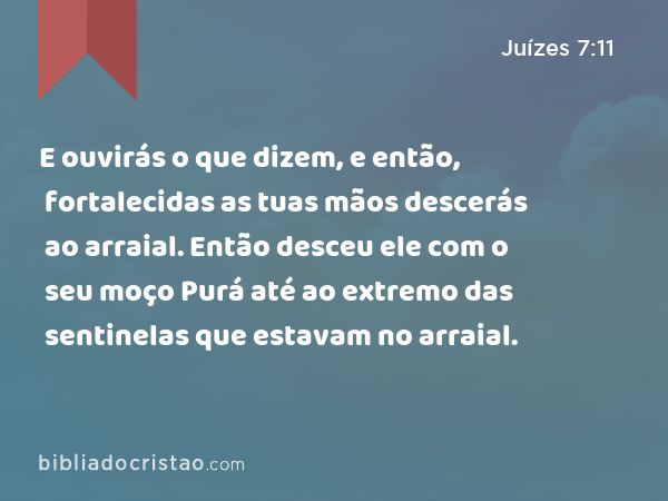 E ouvirás o que dizem, e então, fortalecidas as tuas mãos descerás ao arraial. Então desceu ele com o seu moço Purá até ao extremo das sentinelas que estavam no arraial. - Juízes 7:11