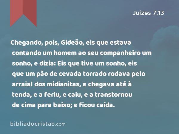 Chegando, pois, Gideão, eis que estava contando um homem ao seu companheiro um sonho, e dizia: Eis que tive um sonho, eis que um pão de cevada torrado rodava pelo arraial dos midianitas, e chegava até à tenda, e a feriu, e caiu, e a transtornou de cima para baixo; e ficou caída. - Juízes 7:13