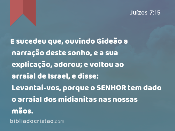 E sucedeu que, ouvindo Gideão a narração deste sonho, e a sua explicação, adorou; e voltou ao arraial de Israel, e disse: Levantai-vos, porque o SENHOR tem dado o arraial dos midianitas nas nossas mãos. - Juízes 7:15