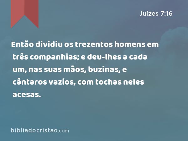 Então dividiu os trezentos homens em três companhias; e deu-lhes a cada um, nas suas mãos, buzinas, e cântaros vazios, com tochas neles acesas. - Juízes 7:16