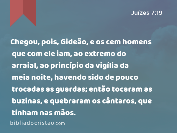 Chegou, pois, Gideão, e os cem homens que com ele iam, ao extremo do arraial, ao princípio da vigília da meia noite, havendo sido de pouco trocadas as guardas; então tocaram as buzinas, e quebraram os cântaros, que tinham nas mãos. - Juízes 7:19