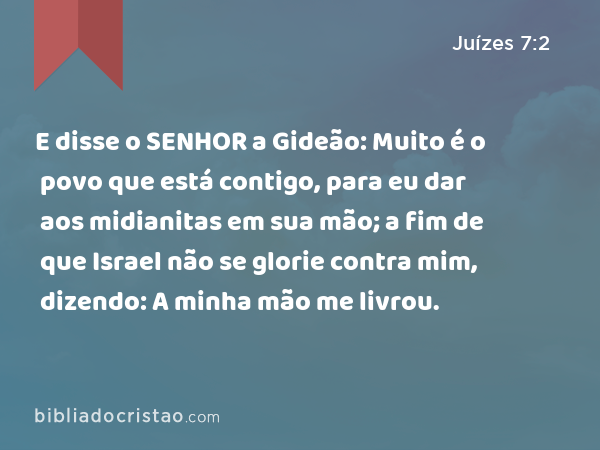 E disse o SENHOR a Gideão: Muito é o povo que está contigo, para eu dar aos midianitas em sua mão; a fim de que Israel não se glorie contra mim, dizendo: A minha mão me livrou. - Juízes 7:2