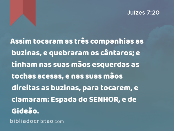 Assim tocaram as três companhias as buzinas, e quebraram os cântaros; e tinham nas suas mãos esquerdas as tochas acesas, e nas suas mãos direitas as buzinas, para tocarem, e clamaram: Espada do SENHOR, e de Gideão. - Juízes 7:20