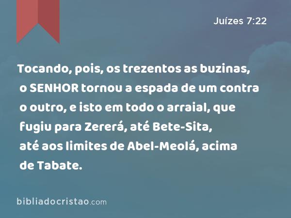 Tocando, pois, os trezentos as buzinas, o SENHOR tornou a espada de um contra o outro, e isto em todo o arraial, que fugiu para Zererá, até Bete-Sita, até aos limites de Abel-Meolá, acima de Tabate. - Juízes 7:22