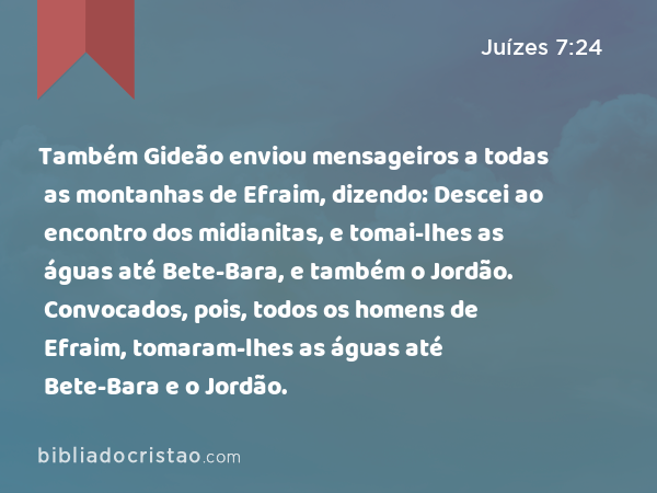 Também Gideão enviou mensageiros a todas as montanhas de Efraim, dizendo: Descei ao encontro dos midianitas, e tomai-lhes as águas até Bete-Bara, e também o Jordão. Convocados, pois, todos os homens de Efraim, tomaram-lhes as águas até Bete-Bara e o Jordão. - Juízes 7:24