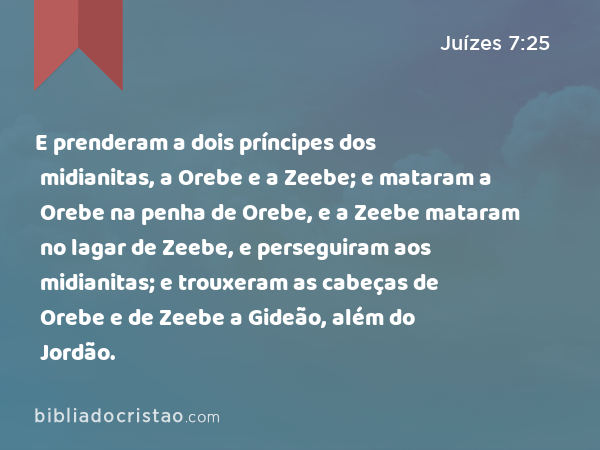 E prenderam a dois príncipes dos midianitas, a Orebe e a Zeebe; e mataram a Orebe na penha de Orebe, e a Zeebe mataram no lagar de Zeebe, e perseguiram aos midianitas; e trouxeram as cabeças de Orebe e de Zeebe a Gideão, além do Jordão. - Juízes 7:25